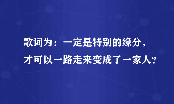 歌词为：一定是特别的缘分，才可以一路走来变成了一家人？