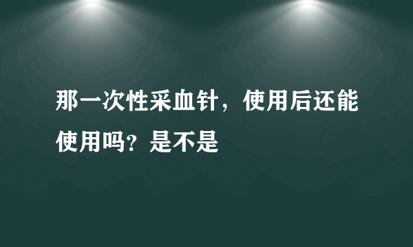 那一次性采血针，使用后还能使用吗？是不是