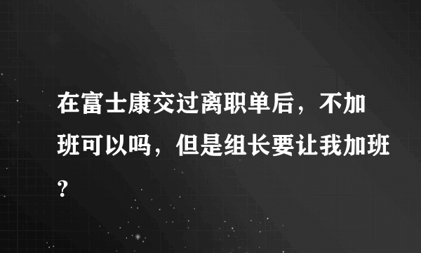 在富士康交过离职单后，不加班可以吗，但是组长要让我加班？