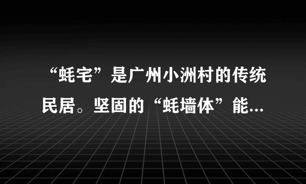 “蚝宅”是广州小洲村的传统民居。坚固的“蚝墙体”能有效抵御风雨侵袭，且蚝壳倾斜向下排列，有利于排流。蚝壳表面的小孔可以储存微量的雨水，使住在“蚝宅”的人觉得十分凉爽；蚝壳墙外表坚硬祖糙，不好翻爬，明代很多家境殷实的人家用来防盗。图为“蚝宅”，读图完成17～18题。“蚝宅”与当地自然环境相适应的是（　　）①沿海地区，蚝壳资源丰富②东南沿海多暴雪天气，利于排雪③沿海多经商富人，蚝壳墙体利于防盗④南方地区夏季高温，“蚝宅”具有一定的降温作用A.①③B.①④C.②③D.②④