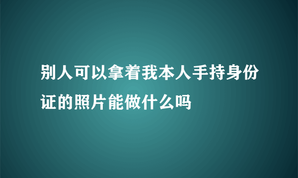 别人可以拿着我本人手持身份证的照片能做什么吗