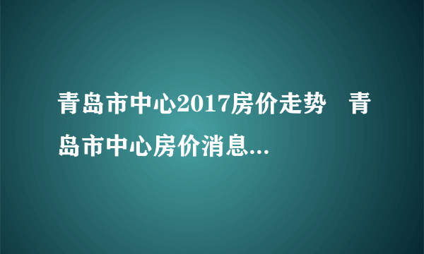 青岛市中心2017房价走势   青岛市中心房价消息最新预测