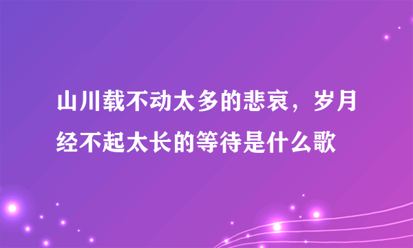 山川载不动太多的悲哀，岁月经不起太长的等待是什么歌