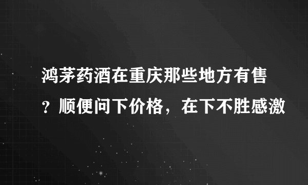 鸿茅药酒在重庆那些地方有售？顺便问下价格，在下不胜感激