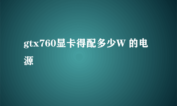 gtx760显卡得配多少W 的电源