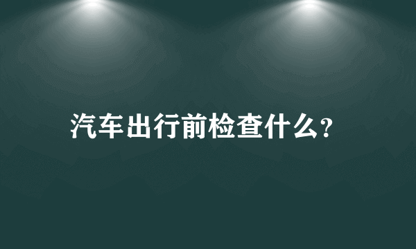 汽车出行前检查什么？