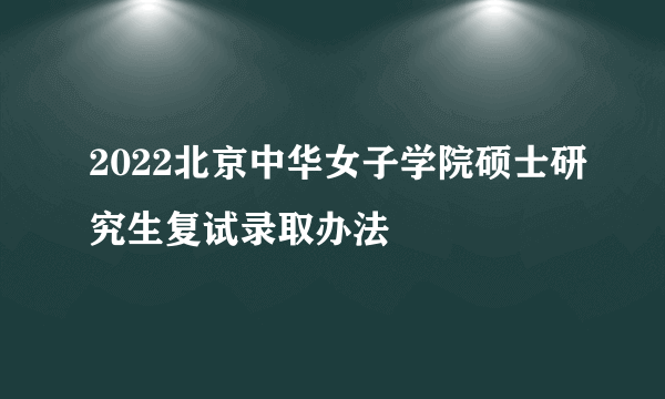 2022北京中华女子学院硕士研究生复试录取办法