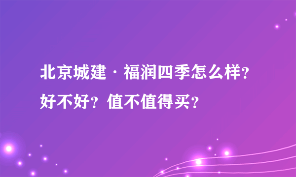 北京城建·福润四季怎么样？好不好？值不值得买？