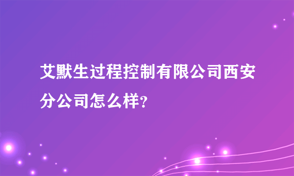 艾默生过程控制有限公司西安分公司怎么样？