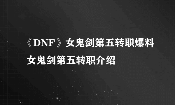 《DNF》女鬼剑第五转职爆料 女鬼剑第五转职介绍