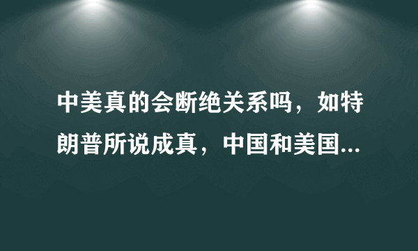 中美真的会断绝关系吗，如特朗普所说成真，中国和美国谁损失大？