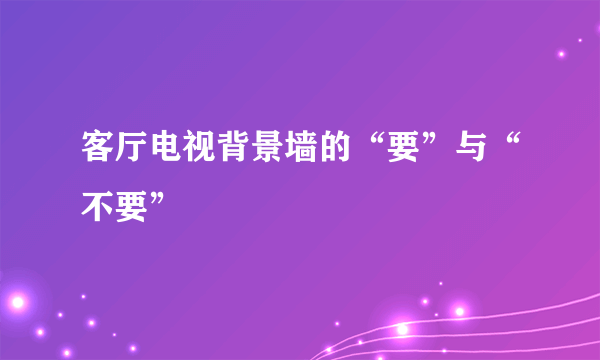 客厅电视背景墙的“要”与“不要”