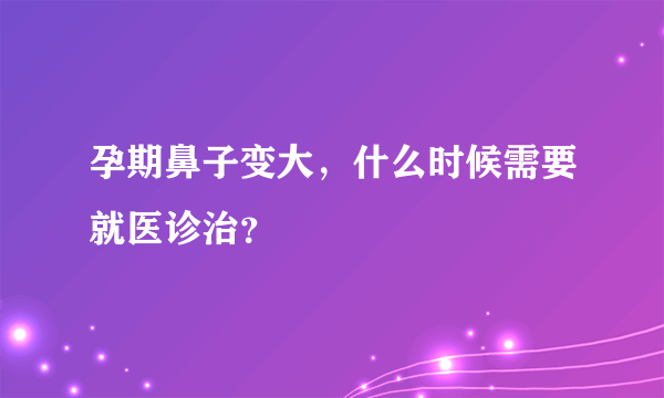 孕期鼻子变大，什么时候需要就医诊治？