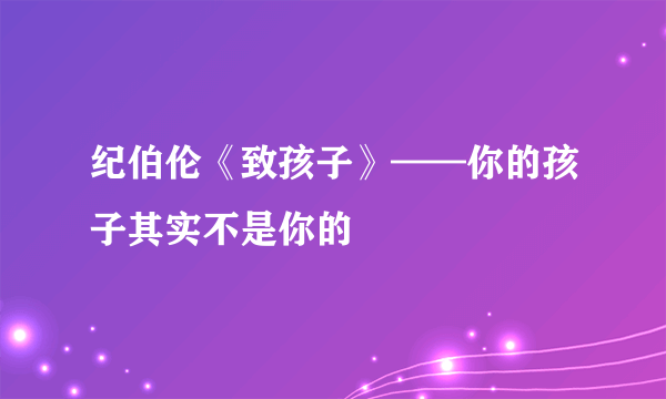 纪伯伦《致孩子》——你的孩子其实不是你的