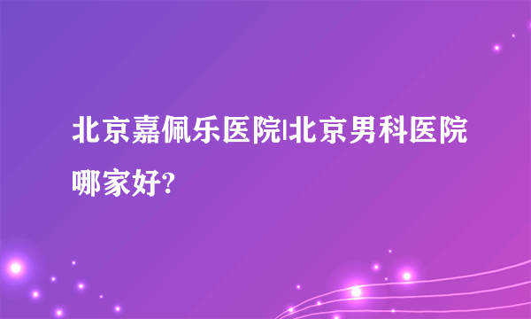 北京嘉佩乐医院|北京男科医院哪家好?