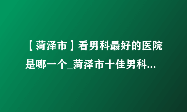 【菏泽市】看男科最好的医院是哪一个_菏泽市十佳男科医院排名？