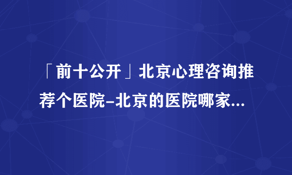 「前十公开」北京心理咨询推荐个医院-北京的医院哪家可以看心理医生公布