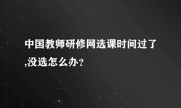 中国教师研修网选课时间过了,没选怎么办？