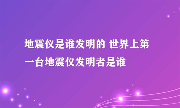 地震仪是谁发明的 世界上第一台地震仪发明者是谁