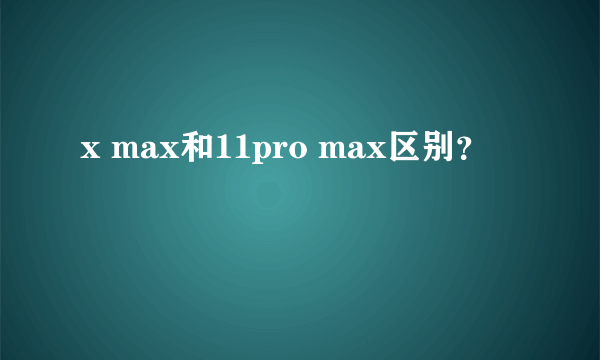 x max和11pro max区别？