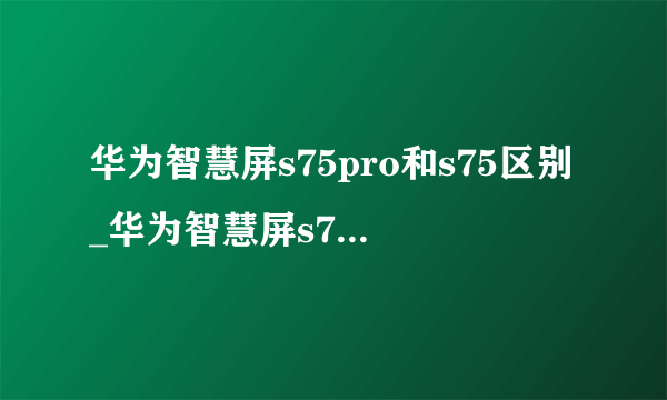 华为智慧屏s75pro和s75区别_华为智慧屏s75pro和s75哪个好