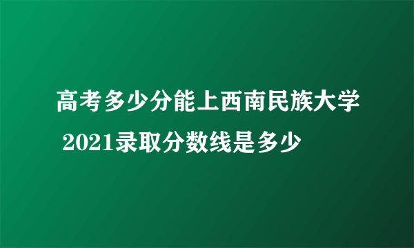 高考多少分能上西南民族大学 2021录取分数线是多少