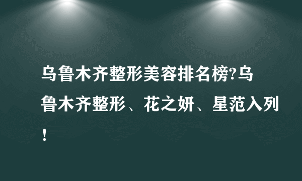 乌鲁木齐整形美容排名榜?乌鲁木齐整形、花之妍、星范入列！