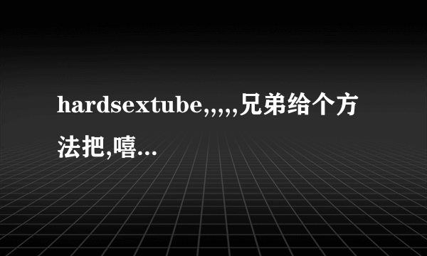 hardsextube,,,,,兄弟给个方法把,嘻嘻,,,,,,,,,,,,