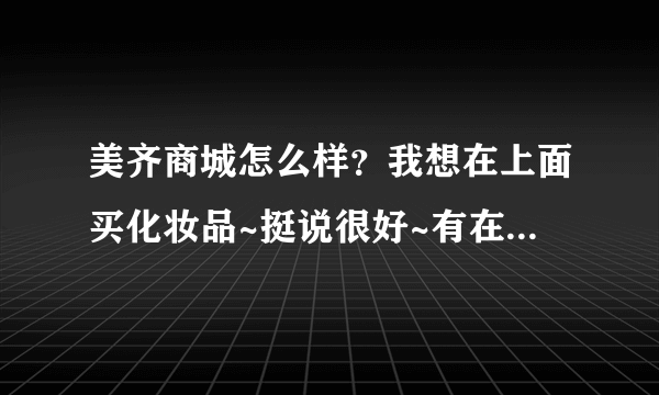 美齐商城怎么样？我想在上面买化妆品~挺说很好~有在上面买过的吗？