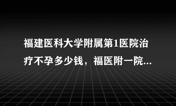 福建医科大学附属第1医院治疗不孕多少钱，福医附一院不孕不育诊治花费明细