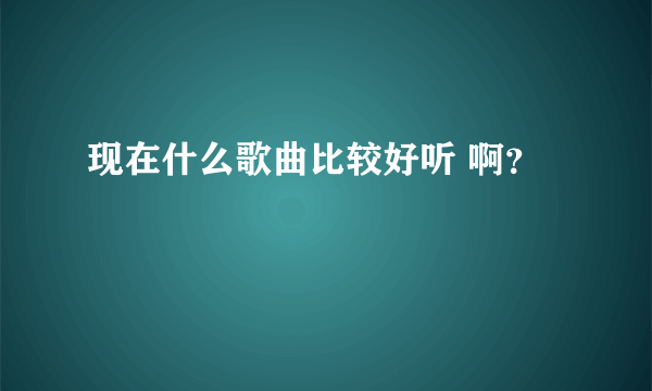 现在什么歌曲比较好听 啊？