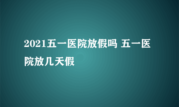 2021五一医院放假吗 五一医院放几天假