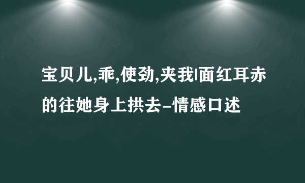 宝贝儿,乖,使劲,夹我|面红耳赤的往她身上拱去-情感口述