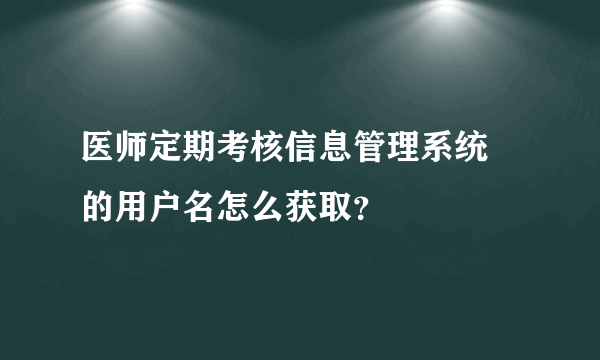 医师定期考核信息管理系统 的用户名怎么获取？