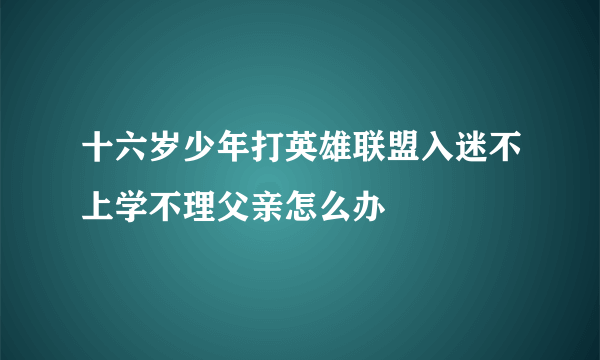 十六岁少年打英雄联盟入迷不上学不理父亲怎么办