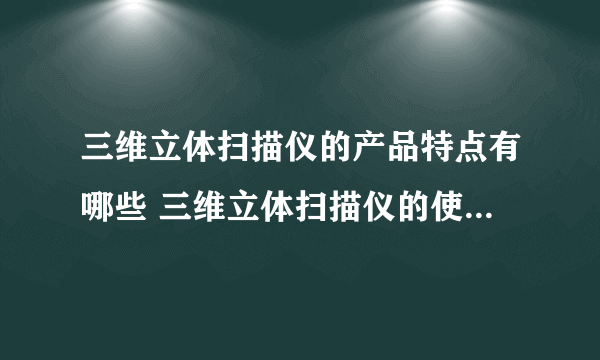 三维立体扫描仪的产品特点有哪些 三维立体扫描仪的使用方法是什么