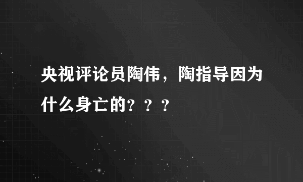 央视评论员陶伟，陶指导因为什么身亡的？？？