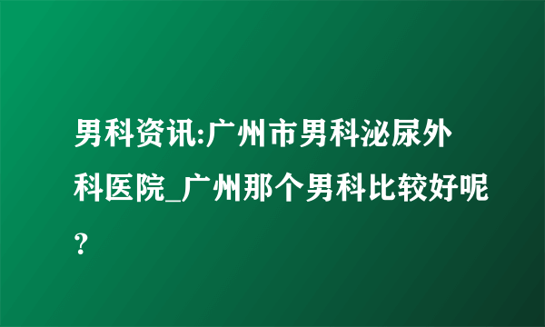 男科资讯:广州市男科泌尿外科医院_广州那个男科比较好呢？