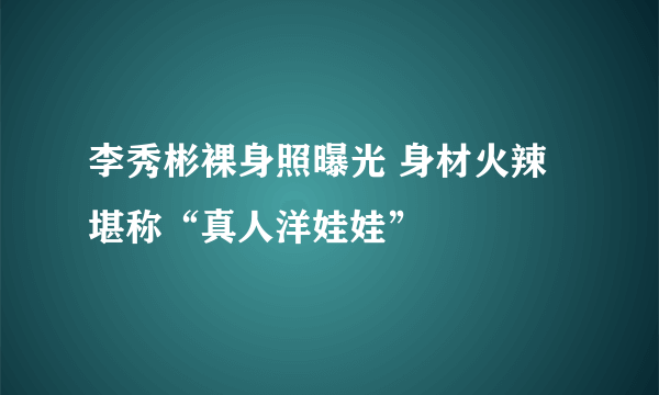 李秀彬裸身照曝光 身材火辣堪称“真人洋娃娃”