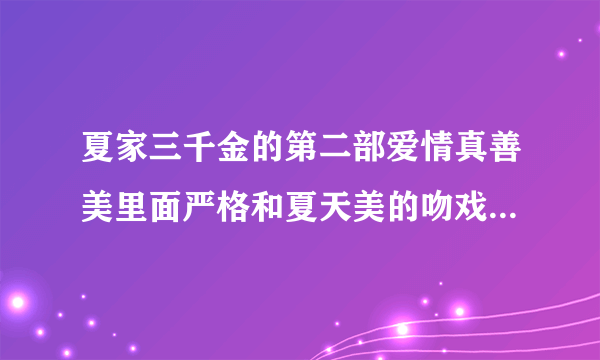 夏家三千金的第二部爱情真善美里面严格和夏天美的吻戏在哪一集啊，谢谢！