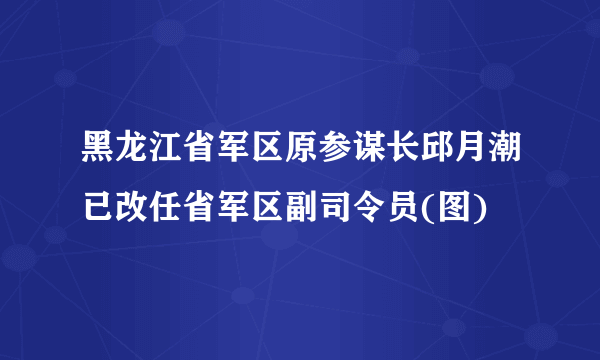 黑龙江省军区原参谋长邱月潮已改任省军区副司令员(图)