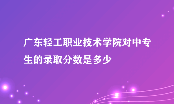 广东轻工职业技术学院对中专生的录取分数是多少