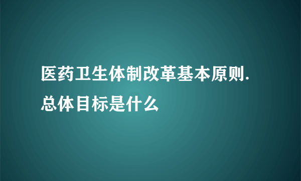 医药卫生体制改革基本原则.总体目标是什么