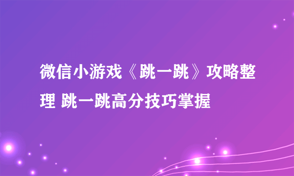 微信小游戏《跳一跳》攻略整理 跳一跳高分技巧掌握