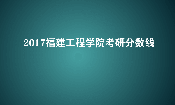 2017福建工程学院考研分数线