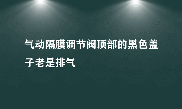 气动隔膜调节阀顶部的黑色盖子老是排气