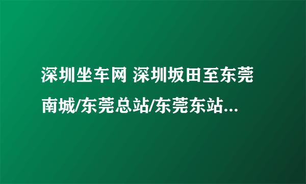 深圳坐车网 深圳坂田至东莞南城/东莞总站/东莞东站，以上都可以？