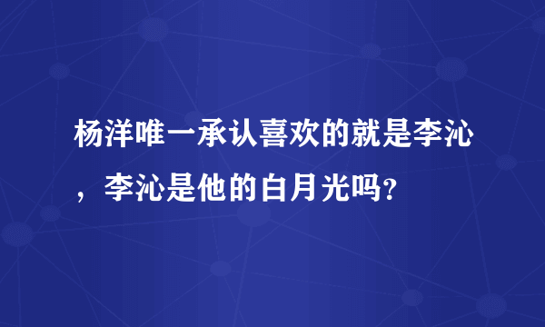 杨洋唯一承认喜欢的就是李沁，李沁是他的白月光吗？