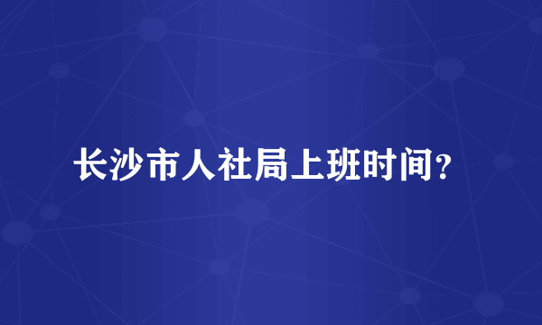 长沙市人社局上班时间？