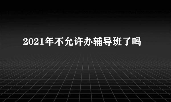 2021年不允许办辅导班了吗